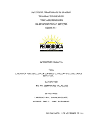 UNIVERSIDAD PEDAGOGICA DE EL SALVADOR
“DR LUIS ALFONSO APARICIO”
FACULTAD DE EDUCACION
LIC. EDUCACION FISICA Y DEPORTES
CICLO II 2014
INFORMATICA EDUCATIVA
TEMA:
ELABORACIÓN Y DESARROLLO DE UN CONTENIDO CURRICULAR UTILIZANDO APOYOS
EDUCATIVOS.
CATEDRATICO
ING. ANA DELMY PEREZ VALLADARES
ESTUDIANTES:
CARLOS ROGELIO AVELAR PANAMEÑO
ARMANDO MARCELO PEREZ ECHEVERRIA
SAN SALVADOR, 15 DE NOVIEMBRE DE 2014
 