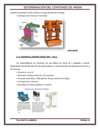 DETERMINACIÓN DEL CONTENIDO DE ARENA
TOLA MAYTA LIMBERG PÁGINA 10
soportan una presion de 25 a 35 psi y un peso del lodo de 9.0 lb/gal
+ Configuración Vertical o Inclinada
DESANDER
3.1.4. DESARCILLADORES (DESILTER). “>20 µ”
Los desarcilladores se componen de una batería de conos de 4 pulgadas o menos.
Dependiendo del tamaño del cono se puede obtener un corte de tamaño de partículas de entre 6 y
40 micrones.
+ Diámetro cono 4”
+ Remueven sólidos entre 40 y 25 micrones
+ Procesan entre 600 y 1500 gal/min, 45 psi y lodo de 9.0 lb/gal
+ Configuración Vertical
+ Aplicables en lodos pesados y Livianos
 