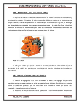 DETERMINACIÓN DEL CONTENIDO DE ARENA
TOLA MAYTA LIMBERG PÁGINA 12
3.1.6. LIMPIADOR DE LODO. (mud cleaner) “>65 µ”
El limpiador de lodo es un dispositivo de separación de sólidos que reúne un desarcillador y
un dispositivo cribador. El limpiador de lodo remueve los sólidos por medio de un proceso de dos
etapas. Primero, el fluido de perforación es procesado por el desarcillador. Segundo, la descarga
del desarcillador es procesada por una zaranda de alta energía y de malla fina. Este método de
remoción de sólidos es recomendado para lodos que contengan considerables cantidades de
materiales densificantes (barita) o que tengan costosas fases de fluidos.
MUD CLEANER
El lodo y los sólidos que pasan a través de la malla (tamaño de corte variable según el
entramado de la malla) son guardados y los sólidos más grandes retenidos por la malla son
desechados.
3.1.7. EMBUDO DE AGREGADOS (JET HOPPER)
El embudo de agregados sirve, como su nombre lo indica, para agregar los productos
químicos necesarios para mantener o variar las características del lodo. Consiste en un embudo
donde se vierten los químicos, que son conducidos a un sistema de venturi que ayuda a su
mezclado y rápida incorporación al sistema.
El mezclador de mayor uso común es el “jet hopper” . Originalmente este fue desarrollado
 