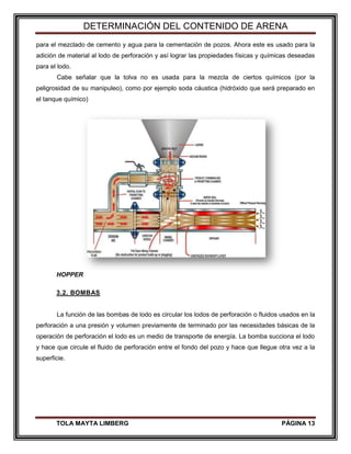 DETERMINACIÓN DEL CONTENIDO DE ARENA
TOLA MAYTA LIMBERG PÁGINA 13
para el mezclado de cemento y agua para la cementación de pozos. Ahora este es usado para la
adición de material al lodo de perforación y así lograr las propiedades físicas y químicas deseadas
para el lodo.
Cabe señalar que la tolva no es usada para la mezcla de ciertos químicos (por la
peligrosidad de su manipuleo), como por ejemplo soda cáustica (hidróxido que será preparado en
el tanque químico)
HOPPER
3.2. BOMBAS
La función de las bombas de lodo es circular los lodos de perforación o fluidos usados en la
perforación a una presión y volumen previamente de terminado por las necesidades básicas de la
operación de perforación el lodo es un medio de transporte de energía. La bomba succiona el lodo
y hace que circule el fluido de perforación entre el fondo del pozo y hace que llegue otra vez a la
superficie.
 