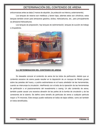 DETERMINACIÓN DEL CONTENIDO DE ARENA
TOLA MAYTA LIMBERG PÁGINA 15
anticorrosivas antes se daba 2 manos de alquitrán, (la protección es interna y externamente).
Los tanques de reserva son metálicos y tienen tapa, además estos son cilíndricos, estos
tanques también sirven para almacenar gasolina, ácidos, hidrocarburos, etc., pero principalmente
se almacena hidrocarburos.
Los tanques de preparación, hay tanques de sedimentación, tanques de succión de trabajo
o chupadores.
3.4. DETERMINACION DEL CONTENIDO DE ARENA
Es deseable conocer el contenido de arena de los lodos de perforación, debido que un
contenido excesivo de arena puede resultar en la deposición de un revoque de filtrado grueso
sobre las paredes del hueco, o podría sedimentarse en el hueco alrededor de las herramientas,
cuando se interrumpe la circulación, interfiriendo con el éxito de la operación de las herramientas
de perforación o el posicionamiento del revestimiento o casing. Un alto contenido de arena,
también puede causar una excesiva abrasión de las partes de la bomba de circulación y de las
conexiones de la tubería. Se define como tamaño de partículas de arena a cualquier partícula
mayor a 74 micrones. Este ensayo puede realizarse en lodos de bajos sólidos, como así también
en lodos densificados.
 