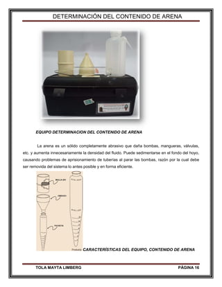 DETERMINACIÓN DEL CONTENIDO DE ARENA
TOLA MAYTA LIMBERG PÁGINA 16
EQUIPO DETERMINACION DEL CONTENIDO DE ARENA
La arena es un sólido completamente abrasivo que daña bombas, mangueras, válvulas,
etc. y aumenta innecesariamente la densidad del fluido. Puede sedimentarse en el fondo del hoyo,
causando problemas de aprisionamiento de tuberías al parar las bombas, razón por la cual debe
ser removida del sistema lo antes posible y en forma eficiente.
CARACTERÍSTICAS DEL EQUIPO, CONTENIDO DE ARENA
 