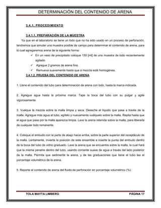 DETERMINACIÓN DEL CONTENIDO DE ARENA
TOLA MAYTA LIMBERG PÁGINA 17
3.4.1. PROCEDIMIENTO
3.4.1.1. PREPARACIÓN DE LA MUESTRA
Ya que en el laboratorio se tiene un lodo que no ha sido usado en un proceso de perforación,
tendremos que simular una muestra posible de campo para determinar el contenido de arena, para
lo cual agregaremos arena de la siguiente forma:
 En un vaso de precipitado coloque 150 [ml] de una muestra de lodo recientemente
agitado.
 Agregue 2 gramos de arena fina.
 Remueva suavemente hasta que a mezcla esté homogénea.
3.4.1.2. PRUEBA DEL CONTENIDO DE ARENA
1. Llene el contenido del tubo para determinación de arena con lodo, hasta la marca indicada.
2. Agregue agua hasta la próxima marca. Tape la boca del tubo con su pulgar y agite
vigorosamente.
3. Vuelque la mezcla sobre la malla limpia y seca. Deseche el líquido que pasa a través de la
malla. Agregue más agua al tubo, agítelo y nuevamente vuélquelo sobre la malla. Repita hasta que
el agua que pase por la malla aparezca limpia. Lave la arena retenida sobre la malla, para liberarla
de cualquier lodo remanente.
4. Coloque el embudo con la parte de abajo hacia arriba, sobre la parte superior del receptáculo de
la malla. Lentamente, invierta la posición de este ensamble e inserte la punta del embudo dentro
de la boca del tubo de vidrio graduado. Lave la arena que se encuentra sobre la malla, la cual hará
que la misma penetre dentro del tubo, usando corriente suave de agua a través del lado posterior
de la malla. Permita que sedimente la arena, y de las graduaciones que tiene el tubo lea el
porcentaje volumétrico de la arena.
5. Reporte el contenido de arena del fluido de perforación en porcentaje volumétrico (%).
 