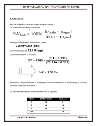 DETERMINACIÓN DEL CONTENIDO DE ARENA
TOLA MAYTA LIMBERG PÁGINA 18
4. CALCULOS
1.Reporte el contenido de arena en porcentaje en volumen.
De la ecuación de contenido de sólidos:
Investigando la densidad de la arena la que es :
 Cuarzo=2.654 (g/cc)
Convirtiendo al lpg da: 22.116(lpg)
Calculando mediante la ecuación:
%𝐕 = 𝟏𝟎𝟎% ∗
(𝟗. 𝟏 − 𝟖. 𝟑𝟑𝟑)
(𝟐𝟐. 𝟏𝟏𝟔 − 𝟖. 𝟑𝟑𝟑)
%𝐕 = 𝟓. 𝟓𝟖𝟔%
2.Realice una comparación entre el porcentaje en volumen hallado con el Arenómetro y el calculado
mediante un balance de materia.
De los datos obtenidos en el laboratorio se tiene lo siguiente:
LODO DENSIDAD(LPG) %Volumen
1 9,1 2
2 9,1 1,8
3 9,1 2,1
total 5,9
 