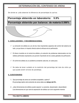 DETERMINACIÓN DEL CONTENIDO DE ARENA
TOLA MAYTA LIMBERG PÁGINA 19
De donde se pide observar la diferencia de porcentajes la cual es:
Porcentaje obtenido en laboratorio: 5.9%
Porcentaje obtenido por balance: de materia:5.586%
5. CONCLUSIONES Y RECOMENDACIONES:
 La remoción de sólidos es uno de los más importantes aspectos del control del sistema de
lodo, ya que tiene un impacto directo sobre la eficacia de la perforación.
 El dinero invertido en el control de sólidos y la solución de problemas relacionados con los
sólidos perforados representa una porción importante de los costos globales de perforación.
 El control de sólidos es un problema constante cada día, en cada pozo.
 Se debe de tener cuidado en la medición del porcentaje del tubo de vidrio ya
que puede existir errores de paralelaje.
6. CUESTIONARIO
1. Qué porcentaje de arena se considera aceptable u optimo?
El porcentaje óptimo del contenido de arena debe ser debajo del 6%.
2. ¿Qué dimensiones de sólidos puede separar: La zaranda, desarenador, desarcillador
Las dimensiones en que varia la separación de sólidos son de la siguiente manera:
 