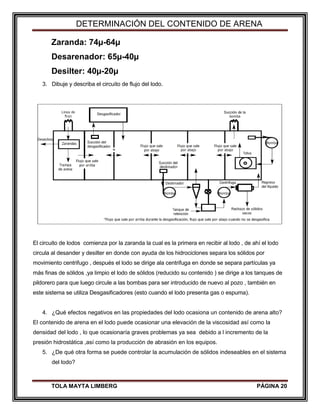 DETERMINACIÓN DEL CONTENIDO DE ARENA
TOLA MAYTA LIMBERG PÁGINA 20
Zaranda: 74µ-64µ
Desarenador: 65µ-40µ
Desilter: 40µ-20µ
3. Dibuje y describa el circuito de flujo del lodo.
El circuito de lodos comienza por la zaranda la cual es la primera en recibir al lodo , de ahí el lodo
circula al desander y desilter en donde con ayuda de los hidrociclones separa los sólidos por
movimiento centrifugo , después el lodo se dirige ala centrifuga en donde se separa partículas ya
más finas de sólidos ,ya limpio el lodo de sólidos (reducido su contenido ) se dirige a los tanques de
pildorero para que luego circule a las bombas para ser introducido de nuevo al pozo , también en
este sistema se utiliza Desgasificadores (esto cuando el lodo presenta gas o espuma).
4. ¿Qué efectos negativos en las propiedades del lodo ocasiona un contenido de arena alto?
El contenido de arena en el lodo puede ocasionar una elevación de la viscosidad así como la
densidad del lodo , lo que ocasionaría graves problemas ya sea debido a l incremento de la
presión hidrostática ,así como la producción de abrasión en los equipos.
5. ¿De qué otra forma se puede controlar la acumulación de sólidos indeseables en el sistema
del lodo?
 