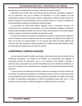 DETERMINACIÓN DEL CONTENIDO DE ARENA
TOLA MAYTA LIMBERG PÁGINA 3
de productos para el tratamiento de las aguas y estanques de almacenamiento.
Estas tienen como función tratar el agua del proceso de perforación, deshidratar y coagular el
lodo de perforación para que al momento de depositarlo en la fosa presente una baja
concentración de agua y de esta manera acelerar su decantación, contando de este modo con un
producto separado por fases (lodo/agua), para su posterior manejo. En la Figura se presenta de
modo esquemático la ubicación de la planta en el área de trabajo.
La acumulación de sólidos tiene efectos negativos sobre el rendimiento del lodo y en
consecuencia en el desarrollo de la perforación, ya que las propiedades reológicas y de filtración
pueden hacerse difíciles de controlar, así como los índices de penetración y la vida útil del trépano
decrecen cuando la concentración de sólidos de perforación es alta.
El control de la eficiencia del sistema de separación de sólidos se puede evaluar mediante la
toma de muestras de lodo a la salida de cada uno de los equipos de separación para realizar con
cada una de ellas una prueba estándar. En una situación ideal todos los sólidos deberían ser
removidos pero bajo condiciones típicas de operación los sólidos de bajo peso específico deben
ser mantenidos por debajo del seis por ciento en volumen.
3.B.PROCEDENCIA Y TAMAÑO DE LOS SÓLIDOS
Las dos fuentes principales de sólidos (partículas) son los aditivos químicos y los recortes de las
formaciones atravesadas. Los recortes de la formación son contaminantes que degradan el
rendimiento del fluido de perforación y que si no se remueven, serán molidos y reducidos a
partículas más y más pequeñas que se harán más difíciles de remover del fluido de perforación, ya
que se irán asentando en las paredes del pozo y alrededor de la herramienta generando diversos
problemas.
La mayor parte de los sólidos de la formación pueden ser removidos por medios mecánicos en
la superficie. Las partículas pequeñas son más difíciles de remover y tienen un efecto mayor sobre
las propiedades del fluido de perforación que las partículas más grandes. El tamaño de partículas
de sólidos de perforación incorporadas en el fluido de perforación puede variar entre 1 y 250
micrones (1 micrón es igual a 1/25400 de pulgada ó la milésima parte de un milímetro).
 