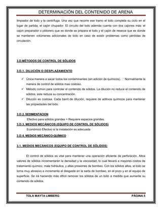 DETERMINACIÓN DEL CONTENIDO DE ARENA
TOLA MAYTA LIMBERG PÁGINA 5
limpiador de lodo y la centrífuga. Una vez que recorre ese tramo el lodo completa su ciclo en el
lugar de partida, el cajón chupador. El circuito del lodo además cuenta con dos cajones más: el
cajon preparador o pildorero que es donde se prepara el lodo y el cajón de reserva que es donde
se mantienen volúmenes adicionales de lodo en caso de existir problemas como pérdidas de
circulación.
3.D.MÉTODOS DE CONTROL DE SÓLIDOS
3.D.1. DILUCIÓN O DESPLAZAMIENTO
 Única manera a sacar todos los contaminantes (sin adición de químicos). Normalmente la
manera de control de sólidos mas costoso.
 Método común para controlar el contenido de sólidos. La dilución no reduce el contenido de
sólidos, este reduce su concentración.
 Dilución es costosa. Cada barril de dilución, requiere de aditivos químicos para mantener
las propiedades del lodo.
3.D.2. SEDIMENTACION
Efectivo para sólidos grandes > Requiere espacios grandes.
3.D.3. MEDIOS MECÁNICOS (EQUIPO DE CONTROL DE SÓLIDOS)
Económico Efectivo si la instalación es adecuada
3.D.4. MEDIOS MECÁNICO-QUÍMICO
3.1. MEDIOS MECÁNICOS (EQUIPO DE CONTROL DE SÓLIDOS)
El control de sólidos es vital para mantener una operación eficiente de perforación. Altos
valores de sólidos incrementarán la densidad y la viscosidad, lo cual llevará a mayores costos de
tratamiento químico, mala hidráulica, y altas presiones de bombeo. Con los sólidos altos, el lodo se
torna muy abrasivo e incrementa el desgaste en la sarta de bombeo, en el pozo y en el equipo de
superficie. Se irá haciendo más difícil remover los sólidos de un lodo a medida que aumente su
contenido de sólidos.
 