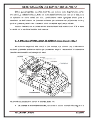 DETERMINACIÓN DEL CONTENIDO DE ARENA
TOLA MAYTA LIMBERG PÁGINA 6
El lodo que va llegando a superficie al salir del pozo contiene cortes de perforación, arena y
otros sólidos, y probablemente gas, todos los cuales deben ser removidos para que el lodo pueda
ser inyectado de nuevo dentro del pozo. Continuamente deben agregarse arcillas para el
tratamiento del lodo además de productos químicos para mantener las propiedades físicas y
químicas que se requieren. Para todas estas tareas se requiere equipo especializado.
Cuando sale del pozo, el lodo es retirado en la „campana‟ que está sobre las BOP al seguir
su camino por el flow line al depósito de la zaranda.
3.1.1. ZARANDAS (PRIMERA LÍNEA DE DEFENSA) (Shale Shaker) “ >65 µ ”
El dispositivo separador más común es una zaranda, que contiene uno o más tamices
vibratorios que el lodo atraviesa a medida que circula fuera del pozo. Las zarandas se clasifican en
zarandas de movimiento circular/elíptico o lineal.
Actualmente se usan tres tipos básicos de zarandas. Éstos son:
 La zaranda de movimiento circular, la cual es un tipo de zaranda más antigua en el
 