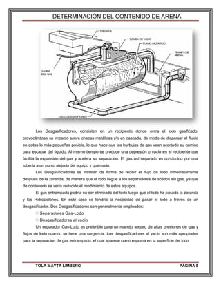 DETERMINACIÓN DEL CONTENIDO DE ARENA
TOLA MAYTA LIMBERG PÁGINA 8
Los Desgasificadores, consisten en un recipiente donde entra el lodo gasificado,
provocándose su impacto sobre chapas metálicas y/o en cascada, de modo de dispersar el fluido
en gotas lo más pequeñas posible, lo que hace que las burbujas de gas vean acortado su camino
para escapar del liquido. Al mismo tiempo se produce una depresión o vacío en el recipiente que
facilita la expansión del gas y acelera su separación. El gas así separado es conducido por una
tubería a un punto alejado del equipo y quemado.
Los Desgasificadores se instalan de forma de recibir el flujo de lodo inmediatamente
después de la zaranda, de manera que el lodo llegue a los separadores de sólidos sin gas, ya que
de contenerlo se vería reducido el rendimiento de estos equipos.
El gas entrampado podría no ser eliminado del todo luego que el lodo ha pasado la zaranda
y los Hidrociclones. En este caso se tendría la necesidad de pasar el lodo a través de un
desgasificador. Dos Desgasificadores son generalmente empleados:
Separadores Gas-Lodo
Desgasificadores al vacío
Un separador Gas-Lodo es preferible para un manejo seguro de altas presiones de gas y
flujos de lodo cuando se tiene una surgencia. Los desgasificadores al vacío son más apropiados
para la separación de gas entrampado, el cual aparece como espuma en la superficie del lodo
 