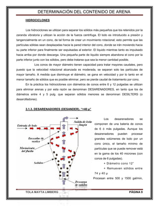 DETERMINACIÓN DEL CONTENIDO DE ARENA
TOLA MAYTA LIMBERG PÁGINA 9
HIDROCICLONES
Los hidrociclones se utilizan para separar los sólidos más pequeños que los retenidos por la
zaranda vibratoria y utilizan la acción de la fuerza centrifuga. El lodo es introducido a presión y
tangencialmente en un cono, de tal forma de crear un movimiento rotacional; esto permite que las
partículas sólidas sean desplazadas hacia la pared interior del cono, donde se irán moviendo hacia
su parte inferior para finalmente ser expulsadas al exterior. El líquido mientras tanto es impulsado
hacia arriba por donde descarga. Una pequeña parte de liquido siempre abandona el cono por la
parte inferior junto con los sólidos, pero debe tratarse que sea la menor cantidad posible.
Los conos de mayor diámetro tienen capacidad para tratar mayores caudales, pero
puesto que la velocidad rotacional alcanzada es moderada, se separan solo las partículas de
mayor tamaño. A medida que disminuye el diámetro, se gana en velocidad y por lo tanto en el
menor tamaño de sólidos que es posible eliminar, pero se pierde caudal de tratamiento por cono.
En la práctica los hidrociclones con diámetros de conos entre 6 y 12 pulgadas se utilizan
para eliminar arenas y por esta razón se denominan DESARENADORES, en tanto que los de
diámetros entre 4 y 5 pulg. que separan sólidos menores se denominan DESILTERS (o
desarcilladores).
3.1.3. DESARENADORES (DESANDER). “>40 µ”
Los desarenadores se
componen de una batería de conos
de 6 ó más pulgadas. Aunque los
desarenadores pueden procesar
grandes volúmenes de lodo por un
cono único, el tamaño mínimo de
partículas que se puede remover está
en la gama de los 40 micrones (con
conos de 6 pulgadas).
+ Diámetro cono 12”
+ Remueven sólidos entre
74 y 40 µ
+ Procesan entre 500 y 1500 gal/min,
 
