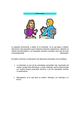 *_*_*_*_*_*_*_*_Entrevistas_*_*_*_*_*_*_*_*
La segunda herramienta a utilizar es la entrevista, en la que llega a obtener
información más específica que la obtenida mediante cuestionarios, utilizando el
método del interrogatorio, con preguntas variadas y sencillas, pero que han sido
convenientemente elaboradas.
El auditor comienza a continuación las relaciones personales con el auditado.
 La entrevista es una de las actividades personales más importante del
auditor; recoge más información, y mejor matizada, que la proporcionada
por medios propios puramente técnicos o por las respuestas escritas
a cuestionarios.
 interrogatorio; es lo que hace un auditor, interroga y se interroga a sí
mismo.
 