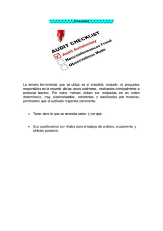 *_*_*_*_*_*_*_*_Checklist_*_*_*_*_*_*_*_*
La tercera herramienta que se utiliza es el checklist, conjunto de preguntas
respondidas en la mayoría de las veces oralmente, destinados principalmente a
personal técnico. Por estos motivos deben ser realizadas en un orden
determinado, muy sistematizadas, coherentes y clasificadas por materias,
permitiendo que el auditado responda claramente.
 Tener claro lo que se necesita saber, y por qué.
 Sus cuestionarios son vitales para el trabajo de análisis, cruzamiento y
síntesis posterior.
 