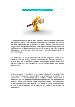 *_*_*_*_*_*_Trazas y/o Huellas_*_*_*_*_*_*
La siguiente herramienta que se utiliza, las trazas, se basa en el uso de software,
que permiten conocer todos los pasos seguidos por la información, sin interferir
el sistema. Además del uso de las trazas, el auditor utilizará, los ficheros que el
próximo sistema genera y que recoge todas las actividades que se realizan y la
modificación de los datos, que se conoce con el nombre de log. El log almacena
toda aquella información que ha ido cambiando y como ha ido cambiando, de
forma cronológica.
Con frecuencia, el auditor debe verificar que los programas, tanto de los
Sistemas como de usuario, realizan exactamente las funciones previstas, y
no otras. Para ello se apoya en productos Software muy potentes y modulares
que, entre otras funciones, rastrean los caminos que siguen los datos a través
del programa.
La documentación de la auditoria es el principal registro de los procedimientos
de la auditoria aplicables, evidencia obtenida, y conclusiones alcanzadas en la
participación. La documentación de la auditoria debería incluir toda la
información que el auditor considere necesaria para realizar la auditoria de forma
correcta y proporcionar el apoyo para el informe de auditoria. La documentación
de la auditoria también podría referirse a los papeles de trabajo. Ha ido la manera
en que la documentación de la auditoria se mantiene en archives de
computadora.
 