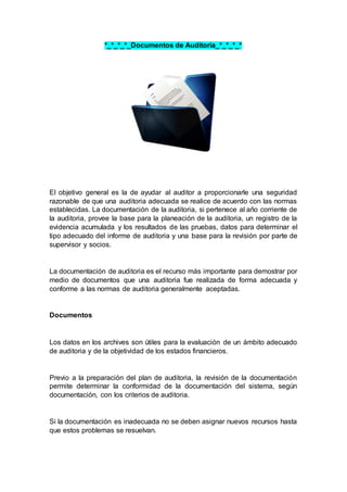 *_*_*_*_Documentos de Auditoria_*_*_*_*
El objetivo general es la de ayudar al auditor a proporcionarle una seguridad
razonable de que una auditoria adecuada se realice de acuerdo con las normas
establecidas. La documentación de la auditoria, si pertenece al año corriente de
la auditoria, provee la base para la planeación de la auditoria, un registro de la
evidencia acumulada y los resultados de las pruebas, datos para determinar el
tipo adecuado del informe de auditoria y una base para la revisión por parte de
supervisor y socios.
La documentación de auditoria es el recurso más importante para demostrar por
medio de documentos que una auditoria fue realizada de forma adecuada y
conforme a las normas de auditoria generalmente aceptadas.
Documentos
Los datos en los archives son útiles para la evaluación de un ámbito adecuado
de auditoria y de la objetividad de los estados financieros.
Previo a la preparación del plan de auditoria, la revisión de la documentación
permite determinar la conformidad de la documentación del sistema, según
documentación, con los criterios de auditoria.
Si la documentación es inadecuada no se deben asignar nuevos recursos hasta
que estos problemas se resuelvan.
 
