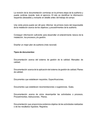 La revisión de la documentación comienza en la primera etapa de la auditoria y
puede continúa durante todo el ejercicio. El reto es identificar la información
requerida (deseable) y revisarla en detalle antes del trabajo de campo
Una visita previa puede ser útil para: Informar de primera mano del responsable
de la instalación acerca de los objetivos y procedimientos de la auditoria.
Conseguir información suficiente para desarrollar el entendimiento básico de la
instalación, los procesos y la gestión.
Diseñar un mejor plan de auditoria (más racional)
Tipos de documentos:
Documentación acerca del sistema de gestión de la calidad. Manuales de
calidad.
Documentación acerca de la aplicacióndel sistema de gestión de calidad. Planes
de calidad.
Documentos que establecen requisitos. Especificaciones.
Documentos que establecen recomendaciones o sugerencias. Guías.
Documentación acerca de cómo desempeñar las actividades o procesos.
Procedimientos, Instrucciones, Planos.
Documentación que proporciona evidencia objetiva de las actividades realizadas
o de los resultados logrados. Registros.
 