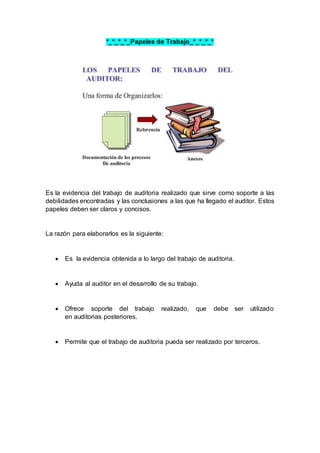 *_*_*_*_Papeles de Trabajo_*_*_*_*
Es la evidencia del trabajo de auditoria realizado que sirve como soporte a las
debilidades encontradas y las conclusiones a las que ha llegado el auditor. Estos
papeles deben ser claros y concisos.
La razón para elaborarlos es la siguiente:
 Es la evidencia obtenida a lo largo del trabajo de auditoria.
 Ayuda al auditor en el desarrollo de su trabajo.
 Ofrece soporte del trabajo realizado, que debe ser utilizado
en auditorias posteriores.
 Permite que el trabajo de auditoria pueda ser realizado por terceros.
 