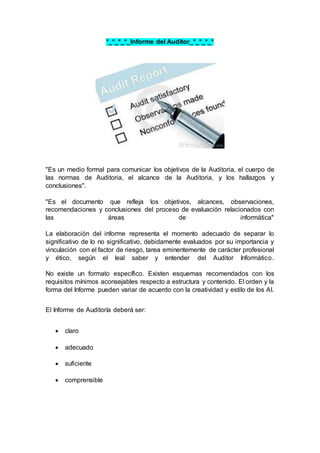 *_*_*_*_Informe del Auditor_*_*_*_*
"Es un medio formal para comunicar los objetivos de la Auditoria, el cuerpo de
las normas de Auditoria, el alcance de la Auditoria, y los hallazgos y
conclusiones".
"Es el documento que refleja los objetivos, alcances, observaciones,
recomendaciones y conclusiones del proceso de evaluación relacionados con
las áreas de informática"
La elaboración del informe representa el momento adecuado de separar lo
significativo de lo no significativo, debidamente evaluados por su importancia y
vinculación con el factor de riesgo, tarea eminentemente de carácter profesional
y ético, según el leal saber y entender del Auditor Informático.
No existe un formato específico. Existen esquemas recomendados con los
requisitos mínimos aconsejables respecto a estructura y contenido. El orden y la
forma del Informe pueden variar de acuerdo con la creatividad y estilo de los AI.
El Informe de Auditoría deberá ser:
 claro
 adecuado
 suficiente
 comprensible
 