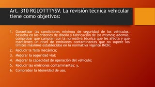 Art. 310 RGLOTTTYSV. La revisión técnica vehicular
tiene como objetivos:
1. Garantizar las condiciones mínimas de segurida...