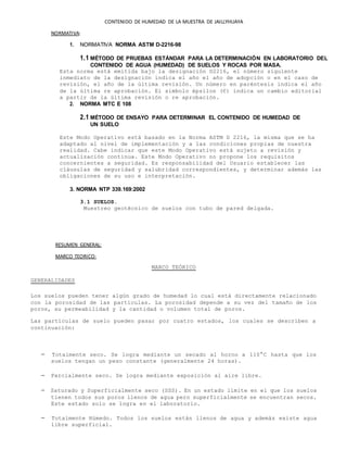 CONTENIDO DE HUMEDAD DE LA MUESTRA DE JAILLYHUAYA
NORMATIVA:
1. NORMATIVA NORMA ASTM D-2216-98
1.1 MÉTODO DE PRUEBAS ESTÁNDAR PARA LA DETERMINACIÓN EN LABORATORIO DEL
CONTENIDO DE AGUA (HUMEDAD) DE SUELOS Y ROCAS POR MASA.
Esta norma está emitida bajo la designación D2216, el número siguiente
inmediato de la designación indica el año el año de adopción o en el caso de
revisión, el año de la última revisión. Un número en paréntesis indica el año
de la última re aprobación. El símbolo épsilon (Є) indica un cambio editorial
a partir de la última revisión o re aprobación.
2. NORMA MTC E 108
2.1 MÉTODO DE ENSAYO PARA DETERMINAR EL CONTENIDO DE HUMEDAD DE
UN SUELO
Este Modo Operativo está basado en la Norma ASTM D 2216, la misma que se ha
adaptado al nivel de implementación y a las condiciones propias de nuestra
realidad. Cabe indicar que este Modo Operativo está sujeto a revisión y
actualización continua. Este Modo Operativo no propone los requisitos
concernientes a seguridad. Es responsabilidad del Usuario establecer las
cláusulas de seguridad y salubridad correspondientes, y determinar además las
obligaciones de su uso e interpretación.
3. NORMA NTP 339.169:2002
3.1 SUELOS.
Muestreo geotécnico de suelos con tubo de pared delgada.
RESUMEN GENERAL:
MARCO TEORICO:
MARCO TEÓRICO
GENERALIDADES
Los suelos pueden tener algún grado de humedad lo cual está directamente relacionado
con la porosidad de las partículas. La porosidad depende a su vez del tamaño de los
poros, su permeabilidad y la cantidad o volumen total de poros.
Las partículas de suelo pueden pasar por cuatro estados, los cuales se describen a
continuación:
Totalmente seco. Se logra mediante un secado al horno a 110°C hasta que los
suelos tengan un peso constante (generalmente 24 horas).
Parcialmente seco. Se logra mediante exposición al aire libre.
Saturado y Superficialmente seco (SSS). En un estado límite en el que los suelos
tienen todos sus poros llenos de agua pero superficialmente se encuentran secos.
Este estado solo se logra en el laboratorio.
Totalmente Húmedo. Todos los suelos están llenos de agua y además existe agua
libre superficial.
 