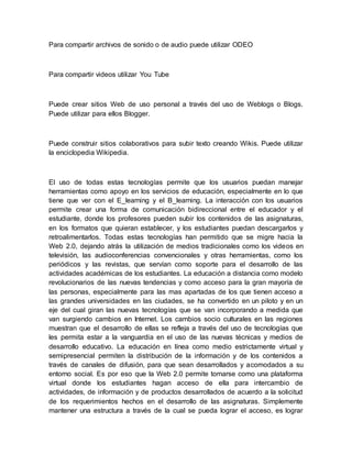 Para compartir archivos de sonido o de audio puede utilizar ODEO
Para compartir videos utilizar You Tube
Puede crear sitios Web de uso personal a través del uso de Weblogs o Blogs.
Puede utilizar para ellos Blogger.
Puede construir sitios colaborativos para subir texto creando Wikis. Puede utilizar
la enciclopedia Wikipedia.
El uso de todas estas tecnologías permite que los usuarios puedan manejar
herramientas como apoyo en los servicios de educación, especialmente en lo que
tiene que ver con el E_learning y el B_learning. La interacción con los usuarios
permite crear una forma de comunicación bidireccional entre el educador y el
estudiante, donde los profesores pueden subir los contenidos de las asignaturas,
en los formatos que quieran establecer, y los estudiantes puedan descargarlos y
retroalimentarlos. Todas estas tecnologías han permitido que se migre hacia la
Web 2.0, dejando atrás la utilización de medios tradicionales como los videos en
televisión, las audioconferencias convencionales y otras herramientas, como los
periódicos y las revistas, que servían como soporte para el desarrollo de las
actividades académicas de los estudiantes. La educación a distancia como modelo
revolucionarios de las nuevas tendencias y como acceso para la gran mayoría de
las personas, especialmente para las mas apartadas de los que tienen acceso a
las grandes universidades en las ciudades, se ha convertido en un piloto y en un
eje del cual giran las nuevas tecnologías que se van incorporando a medida que
van surgiendo cambios en Internet. Los cambios socio culturales en las regiones
muestran que el desarrollo de ellas se refleja a través del uso de tecnologías que
les permita estar a la vanguardia en el uso de las nuevas técnicas y medios de
desarrollo educativo. La educación en línea como medio estrictamente virtual y
semipresencial permiten la distribución de la información y de los contenidos a
través de canales de difusión, para que sean desarrollados y acomodados a su
entorno social. Es por eso que la Web 2.0 permite tomarse como una plataforma
virtual donde los estudiantes hagan acceso de ella para intercambio de
actividades, de información y de productos desarrollados de acuerdo a la solicitud
de los requerimientos hechos en el desarrollo de las asignaturas. Simplemente
mantener una estructura a través de la cual se pueda lograr el acceso, es lograr
 