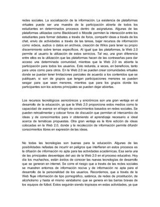 redes sociales. La socialización de la información. La existencia de plataformas
virtuales puede ser una muestra de la participación abierta de todos los
estudiantes en determinados procesos dentro de asignaturas. Algunas de las
plataformas utilizadas como Blackboard o Moodle permiten la interacción entre los
estudiantes para formar debates a través de foros, compartir ideas a través de los
chat, envío de actividades a través de las tareas, bajar recursos de información
como videos, audios o datos en archivos, creación de Wikis para tener su propio
discernimiento sobre temas específicos. Al igual que las plataformas, la Web 2.0
permite al usuario la utilización de estos servicios. Tal vez, una gran diferencia
entre ellos es la utilización que las plataformas hacen de las contraseñas para dar
acceso una determinada comunidad, mientras que la Web 2.0 es abierta la
participación para todos los usuarios. Esto redunda, a veces, en beneficios, tanto
para unos como para otros. En la Web 2.0 se pueden crear comunidades virtuales
donde se puedan tener limitaciones parciales de acuerdo a los contenidos que se
publiquen, si son de grupos que tengan participaciones menores se pueden
sesgar para que sean menores, mientras que para los grupos donde los
participantes son los actores principales se pueden dejar abiertas.
Los recursos tecnológicos asincrónicos y sincrónicos son una gran ventaja en el
desarrollo de la educación, ya que la Web 2.0 proporciona estos medios como la
capacidad de avance en el logro de conocimientos basados en redes sociales. Se
pueden retroalimentar y colocar foros de discusión que permitan el intercambio de
ideas y de conocimientos para ir obteniendo el aprendizaje necesario e ideal
acerca de temáticas propuestas. Otra gran ventaja es la libre edición de ideas
colocadas en la Web 2.0, donde y la recolección de información permite difundir
conocimientos libres en expresión de las ideas.
No todas las tecnologías son buenas para la educación. Algunas de las
posibilidades nefastas de incurrir en peligros que interfieran en estos procesos es
la difusión de información no apta para las actividades académicas. Esa sería una
de las principales desventajas del uso de la Web 2.0 en el proceso educativo. Hoy
día los muchachos, están ávidos de conocer las nuevas tecnologías de desarrollo
que se generan en internet. Se corre el riesgo que a través de las redes sociales
se muestren entornos de información nociva y de información no apta para el
desarrollo de la personalidad de los usuarios. Recordemos, que a través de la
Web fluye información de tipo pornográfico, satánica, de redes de prostitución, de
alcoholismo y hasta el mismo vandalismo que se genera en las barras bravas de
los equipos de fútbol. Estos seguirán siendo tropiezos en estas actividades, ya que
 