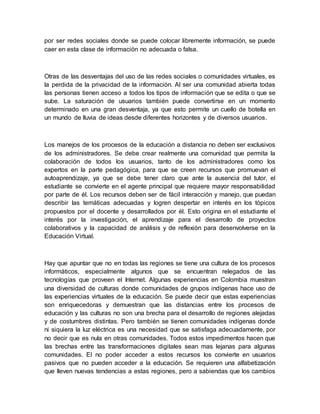 por ser redes sociales donde se puede colocar libremente información, se puede
caer en esta clase de información no adecuada o falsa.
Otras de las desventajas del uso de las redes sociales o comunidades virtuales, es
la perdida de la privacidad de la información. Al ser una comunidad abierta todas
las personas tienen acceso a todos los tipos de información que se edita o que se
sube. La saturación de usuarios también puede convertirse en un momento
determinado en una gran desventaja, ya que esto permite un cuello de botella en
un mundo de lluvia de ideas desde diferentes horizontes y de diversos usuarios.
Los manejos de los procesos de la educación a distancia no deben ser exclusivos
de los administradores. Se debe crear realmente una comunidad que permita la
colaboración de todos los usuarios, tanto de los administradores como los
expertos en la parte pedagógica, para que se creen recursos que promuevan el
autoaprendizaje, ya que se debe tener claro que ante la ausencia del tutor, el
estudiante se convierte en el agente principal que requiere mayor responsabilidad
por parte de él. Los recursos deben ser de fácil interacción y manejo, que puedan
describir las temáticas adecuadas y logren despertar en interés en los tópicos
propuestos por el docente y desarrollados por él. Esto origina en el estudiante el
interés por la investigación, el aprendizaje para el desarrollo de proyectos
colaborativos y la capacidad de análisis y de reflexión para desenvolverse en la
Educación Virtual.
Hay que apuntar que no en todas las regiones se tiene una cultura de los procesos
informáticos, especialmente algunos que se encuentran relegados de las
tecnologías que proveen el Internet. Algunas experiencias en Colombia muestran
una diversidad de culturas donde comunidades de grupos indígenas hace uso de
las experiencias virtuales de la educación. Se puede decir que estas experiencias
son enriquecedoras y demuestran que las distancias entre los procesos de
educación y las culturas no son una brecha para el desarrollo de regiones alejadas
y de costumbres distintas. Pero también se tienen comunidades indígenas donde
ni siquiera la luz eléctrica es una necesidad que se satisfaga adecuadamente, por
no decir que es nula en otras comunidades. Todos estos impedimentos hacen que
las brechas entre las transformaciones digitales sean mas lejanas para algunas
comunidades. El no poder acceder a estos recursos los convierte en usuarios
pasivos que no pueden acceder a la educación. Se requieren una alfabetización
que lleven nuevas tendencias a estas regiones, pero a sabiendas que los cambios
 