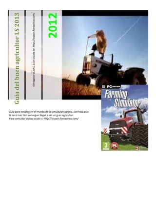 Almogovar (C.M.G.) con ayuda de http://lsspain.foroactivo.com/




                                                                                                       2012
   Guía del buen agricultor LS 2013




Guía para novatos en el mundo de la simulación agraria, con esta guía
te será mas fácil conseguir llegar a ser un gran agricultor.
Para consultar dudas acudir a http://lsspain.foroactivo.com/
 