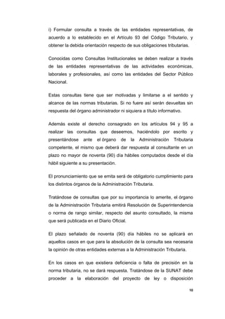 i) Formular consulta a través de las entidades representativas, de
acuerdo a lo establecido en el Artículo 93 del Código Tributario, y
obtener la debida orientación respecto de sus obligaciones tributarias.
Conocidas como Consultas Institucionales se deben realizar a través
de las entidades representativas de las actividades económicas,
laborales y profesionales, así como las entidades del Sector Público
Nacional.
Estas consultas tiene que ser motivadas y limitarse a el sentido y
alcance de las normas tributarias. Si no fuere así serán devueltas sin
respuesta del órgano administrador ni siquiera a título informativo.
Además existe el derecho consagrado en los artículos 94 y 95 a
realizar las consultas que deseemos, haciéndolo por escrito y
presentándose ante el órgano de la Administración Tributaria
competente, el mismo que deberá dar respuesta al consultante en un
plazo no mayor de noventa (90) día hábiles computados desde el día
hábil siguiente a su presentación.
El pronunciamiento que se emita será de obligatorio cumplimiento para
los distintos órganos de la Administración Tributaria.
Tratándose de consultas que por su importancia lo amerite, el órgano
de la Administración Tributaria emitirá Resolución de Superintendencia
o norma de rango similar, respecto del asunto consultado, la misma
que será publicada en el Diario Oficial.
El plazo señalado de noventa (90) día hábiles no se aplicará en
aquellos casos en que para la absolución de la consulta sea necesaria
la opinión de otras entidades externas a la Administración Tributaria.
En los casos en que existiera deficiencia o falta de precisión en la
norma tributaria, no se dará respuesta. Tratándose de la SUNAT debe
proceder a la elaboración del proyecto de ley o disposición
10
 