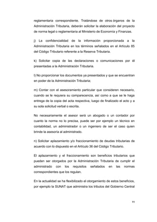 reglamentaria correspondiente. Tratándose de otros órganos de la
Administración Tributaria, deberán solicitar la elaboración del proyecto
de norma legal o reglamentaria al Ministerio de Economía y Finanzas.
j) La confidencialidad de la información proporcionada a la
Administración Tributaria en los términos señalados en el Artículo 85
del Código Tributario referente a la Reserva Tributaria.
k) Solicitar copia de las declaraciones o comunicaciones por él
presentadas a la Administración Tributaria.
l) No proporcionar los documentos ya presentados y que se encuentran
en poder de la Administración Tributaria;
m) Contar con el asesoramiento particular que consideren necesario,
cuando se le requiera su comparecencia, así como a que se le haga
entrega de la copia del acta respectiva, luego de finalizado el acto y a
su sola solicitud verbal o escrita.
No necesariamente el asesor será un abogado o un contador por
cuanto la norma no lo precisa, puede ser por ejemplo un técnico en
contabilidad, un administrador o un ingeniero de ser el caso quien
brinde la asesoría al administrado.
n) Solicitar aplazamiento y/o fraccionamiento de deudas tributarias de
acuerdo con lo dispuesto en el Artículo 36 del Código Tributario.
El aplazamiento y el fraccionamiento son beneficios tributarios que
pueden ser otorgados por la Administración Tributaria de cumplir el
administrado con los requisitos señalados en las normas
correspondientes que los regulan.
En la actualidad se ha flexibilizado el otorgamiento de estos beneficios,
por ejemplo la SUNAT que administra los tributos del Gobierno Central
11
 