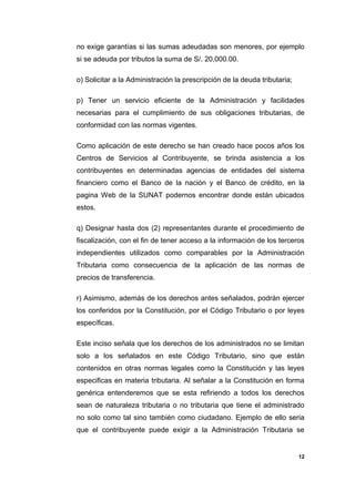 no exige garantías si las sumas adeudadas son menores, por ejemplo
si se adeuda por tributos la suma de S/. 20,000.00.
o) Solicitar a la Administración la prescripción de la deuda tributaria;
p) Tener un servicio eficiente de la Administración y facilidades
necesarias para el cumplimiento de sus obligaciones tributarias, de
conformidad con las normas vigentes.
Como aplicación de este derecho se han creado hace pocos años los
Centros de Servicios al Contribuyente, se brinda asistencia a los
contribuyentes en determinadas agencias de entidades del sistema
financiero como el Banco de la nación y el Banco de crédito, en la
pagina Web de la SUNAT podernos encontrar donde están ubicados
estos.
q) Designar hasta dos (2) representantes durante el procedimiento de
fiscalización, con el fin de tener acceso a la información de los terceros
independientes utilizados como comparables por la Administración
Tributaria como consecuencia de la aplicación de las normas de
precios de transferencia.
r) Asimismo, además de los derechos antes señalados, podrán ejercer
los conferidos por la Constitución, por el Código Tributario o por leyes
específicas.
Este inciso señala que los derechos de los administrados no se limitan
solo a los señalados en este Código Tributario, sino que están
contenidos en otras normas legales como la Constitución y las leyes
especificas en materia tributaria. Al señalar a la Constitución en forma
genérica entenderemos que se esta refiriendo a todos los derechos
sean de naturaleza tributaria o no tributaria que tiene el administrado
no solo como tal sino también como ciudadano. Ejemplo de ello seria
que el contribuyente puede exigir a la Administración Tributaria se
12
 