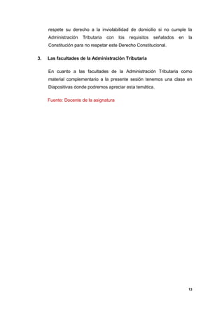 respete su derecho a la inviolabilidad de domicilio si no cumple la
Administración Tributaria con los requisitos señalados en la
Constitución para no respetar este Derecho Constitucional.
3. Las facultades de la Administración Tributaria
En cuanto a las facultades de la Administración Tributaria como
material complementario a la presente sesión tenemos una clase en
Diapositivas donde podremos apreciar esta temática.
Fuente: Docente de la asignatura
13
 