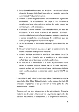 2. El administrado se inscriba en sus registros y comunique al mismo
el cambio de su domicilio fiscal, le acredite su inscripción cuando la
Administración Tributaria lo requiera.
3. Verificar se estén otorgando con los requisitos formales legalmente
establecidos los comprobantes de pago o los documentos
complementarios a estos. Asimismo verificar los portes cuando las
normas legales así lo establezcan.
4. Comprobar se lleven conforme a las normas tributarias, los libros de
contabilidad u otros libros y registros, los sistemas, programas,
soportes portadores de microformas grabadas, soportes magnéticos
y demás antecedentes computarizados de contabilidad que los
sustituyan exigidos por las disposiciones legales.
5. Se le proporcione la información necesaria para desarrollar su
labor.
6. Requerir al administrado su presencia para el esclarecimiento de
hechos vinculados a obligaciones tributarias.
7. Instalar sistemas informáticos, equipos u otros medios utilizados
para el control tributario que le proporcione al administrado
señalándole las condiciones o características técnicas.
8. Le comunique el administrado si la norma legal tributaria así lo
señala, si tiene en su poder bienes, valores y fondos, depósitos,
custodia y otros, así como los derechos de crédito cuyos titulares
sean aquellos deudores en cobranza coactiva que la SUNAT les
indique.
En lo referente a las obligaciones que tiene la Administración Tributaria
los artículos 83 al 85 del Código tributario regulan estas y el artículo 86
establece obligaciones a los que laboran o forma parte de esta
Administración Tributaria.
Tenemos así que son obligaciones de la Administración Tributaria
mediante sus órganos 1. El preparar los proyectos de reglamentos de
las leyes tributarias de su competencia, 2. El proporcionar orientación,
3
 