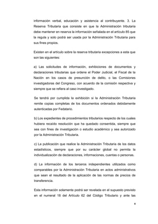 información verbal, educación y asistencia al contribuyente. 3. La
Reserva Tributaria que consiste en que la Administración tributaria
debe mantener en reserva la información señalada en el artículo 85 que
la regula y solo podrá ser usada por la Administración Tributaria para
sus fines propios.
Existen en el artículo sobre la reserva tributaria excepciones a esta que
son las siguientes:
a) Las solicitudes de información, exhibiciones de documentos y
declaraciones tributarias que ordene el Poder Judicial, el Fiscal de la
Nación en los casos de presunción de delito, o las Comisiones
investigadoras del Congreso, con acuerdo de la comisión respectiva y
siempre que se refiera al caso investigado.
Se tendrá por cumplida la exhibición si la Administración Tributaria
remite copias completas de los documentos ordenados debidamente
autenticadas por Fedatario.
b) Los expedientes de procedimientos tributarios respecto de los cuales
hubiera recaído resolución que ha quedado consentida, siempre que
sea con fines de investigación o estudio académico y sea autorizado
por la Administración Tributaria.
c) La publicación que realice la Administración Tributaria de los datos
estadísticos, siempre que por su carácter global no permita la
individualización de declaraciones, informaciones, cuentas o personas.
d) La información de los terceros independientes utilizados como
comparables por la Administración Tributaria en actos administrativos
que sean el resultado de la aplicación de las normas de precios de
transferencia.
Esta información solamente podrá ser revelada en el supuesto previsto
en el numeral 18 del Artículo 62 del Código Tributario y ante las
4
 