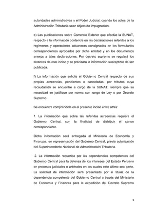 autoridades administrativas y el Poder Judicial, cuando los actos de la
Administración Tributaria sean objeto de impugnación.
e) Las publicaciones sobre Comercio Exterior que efectúe la SUNAT,
respecto a la información contenida en las declaraciones referidas a los
regímenes y operaciones aduaneras consignadas en los formularios
correspondientes aprobados por dicha entidad y en los documentos
anexos a tales declaraciones. Por decreto supremo se regulará los
alcances de este inciso y se precisará la información susceptible de ser
publicada.
f) La información que solicite el Gobierno Central respecto de sus
propias acreencias, pendientes o canceladas, por tributos cuya
recaudación se encuentre a cargo de la SUNAT, siempre que su
necesidad se justifique por norma con rango de Ley o por Decreto
Supremo.
Se encuentra comprendida en el presente inciso entre otras:
1. La información que sobre las referidas acreencias requiera el
Gobierno Central, con la finalidad de distribuir el canon
correspondiente.
Dicha información será entregada al Ministerio de Economía y
Finanzas, en representación del Gobierno Central, previa autorización
del Superintendente Nacional de Administración Tributaria.
2. La información requerida por las dependencias competentes del
Gobierno Central para la defensa de los intereses del Estado Peruano
en procesos judiciales o arbitrales en los cuales este último sea parte.
La solicitud de información será presentada por el titular de la
dependencia competente del Gobierno Central a través del Ministerio
de Economía y Finanzas para la expedición del Decreto Supremo
5
 