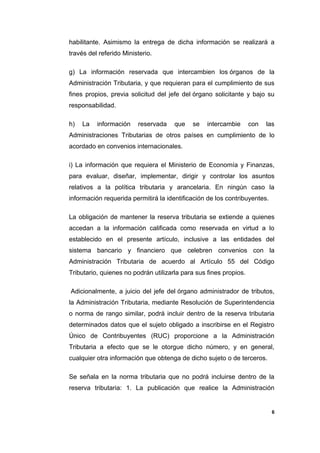 habilitante. Asimismo la entrega de dicha información se realizará a
través del referido Ministerio.
g) La información reservada que intercambien los órganos de la
Administración Tributaria, y que requieran para el cumplimiento de sus
fines propios, previa solicitud del jefe del órgano solicitante y bajo su
responsabilidad.
h) La información reservada que se intercambie con las
Administraciones Tributarias de otros países en cumplimiento de lo
acordado en convenios internacionales.
i) La información que requiera el Ministerio de Economía y Finanzas,
para evaluar, diseñar, implementar, dirigir y controlar los asuntos
relativos a la política tributaria y arancelaria. En ningún caso la
información requerida permitirá la identificación de los contribuyentes.
La obligación de mantener la reserva tributaria se extiende a quienes
accedan a la información calificada como reservada en virtud a lo
establecido en el presente artículo, inclusive a las entidades del
sistema bancario y financiero que celebren convenios con la
Administración Tributaria de acuerdo al Artículo 55 del Código
Tributario, quienes no podrán utilizarla para sus fines propios.
Adicionalmente, a juicio del jefe del órgano administrador de tributos,
la Administración Tributaria, mediante Resolución de Superintendencia
o norma de rango similar, podrá incluir dentro de la reserva tributaria
determinados datos que el sujeto obligado a inscribirse en el Registro
Único de Contribuyentes (RUC) proporcione a la Administración
Tributaria a efecto que se le otorgue dicho número, y en general,
cualquier otra información que obtenga de dicho sujeto o de terceros.
Se señala en la norma tributaria que no podrá incluirse dentro de la
reserva tributaria: 1. La publicación que realice la Administración
6
 