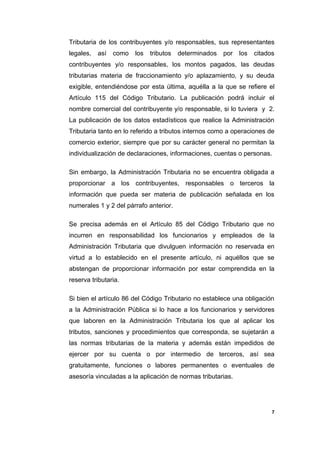 Tributaria de los contribuyentes y/o responsables, sus representantes
legales, así como los tributos determinados por los citados
contribuyentes y/o responsables, los montos pagados, las deudas
tributarias materia de fraccionamiento y/o aplazamiento, y su deuda
exigible, entendiéndose por esta última, aquélla a la que se refiere el
Artículo 115 del Código Tributario. La publicación podrá incluir el
nombre comercial del contribuyente y/o responsable, si lo tuviera y 2.
La publicación de los datos estadísticos que realice la Administración
Tributaria tanto en lo referido a tributos internos como a operaciones de
comercio exterior, siempre que por su carácter general no permitan la
individualización de declaraciones, informaciones, cuentas o personas.
Sin embargo, la Administración Tributaria no se encuentra obligada a
proporcionar a los contribuyentes, responsables o terceros la
información que pueda ser materia de publicación señalada en los
numerales 1 y 2 del párrafo anterior.
Se precisa además en el Artículo 85 del Código Tributario que no
incurren en responsabilidad los funcionarios y empleados de la
Administración Tributaria que divulguen información no reservada en
virtud a lo establecido en el presente artículo, ni aquéllos que se
abstengan de proporcionar información por estar comprendida en la
reserva tributaria.
Si bien el artículo 86 del Código Tributario no establece una obligación
a la Administración Pública si lo hace a los funcionarios y servidores
que laboren en la Administración Tributaria los que al aplicar los
tributos, sanciones y procedimientos que corresponda, se sujetarán a
las normas tributarias de la materia y además están impedidos de
ejercer por su cuenta o por intermedio de terceros, así sea
gratuitamente, funciones o labores permanentes o eventuales de
asesoría vinculadas a la aplicación de normas tributarias.
7
 