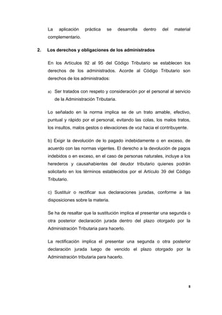 La aplicación práctica se desarrolla dentro del material
complementario.
2. Los derechos y obligaciones de los administrados
En los Artículos 92 al 95 del Código Tributario se establecen los
derechos de los administrados. Acorde al Código Tributario son
derechos de los administrados:
a) Ser tratados con respeto y consideración por el personal al servicio
de la Administración Tributaria.
Lo señalado en la norma implica se de un trato amable, efectivo,
puntual y rápido por el personal, evitando las colas, los malos tratos,
los insultos, malos gestos o elevaciones de voz hacia el contribuyente.
b) Exigir la devolución de lo pagado indebidamente o en exceso, de
acuerdo con las normas vigentes. El derecho a la devolución de pagos
indebidos o en exceso, en el caso de personas naturales, incluye a los
herederos y causahabientes del deudor tributario quienes podrán
solicitarlo en los términos establecidos por el Artículo 39 del Código
Tributario.
c) Sustituir o rectificar sus declaraciones juradas, conforme a las
disposiciones sobre la materia.
Se ha de resaltar que la sustitución implica el presentar una segunda o
otra posterior declaración jurada dentro del plazo otorgado por la
Administración Tributaria para hacerlo.
La rectificación implica el presentar una segunda o otra posterior
declaración jurada luego de vencido el plazo otorgado por la
Administración tributaria para hacerlo.
8
 