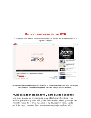 Recursos avanzados de una WEB
En las paginas webs también podemos encontrarnos con recursos mas avanzados como en el
siguiente ejemplo:
La paginawebsyoutube esun sitio web dinamico en el cual podemos encontrarnos con recursos
del tipo audio, video y animaciones del tipo Flash como lo muestra la imagen…
¿Qué es la tecnología Java y para qué la necesito?
Java es un lenguaje de programación y una plataforma informática . Hay
muchas aplicaciones y sitios web que no funcionarán a menos que tenga Java
instalado y cada díase crean más. Java es rápido, seguro y fiable. Desde
portátiles hasta centros de datos, desdeconsolas para juegos hasta súper
 