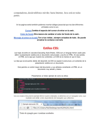 computadoras, desdeteléfonos móviles hasta Internet, Java está en todas
partes.
En las paginas webs también podemos insertar códigos javascript que nos dan diferentes
utilidades como lo son:
Cursor Cambia el aspecto del cursor al entrar en tu web .
Color de fondo Otra manera de cambiar el color de fondo de tu web .
Mensaje al entrar en la web Ten a tus visitas , siempre avisados de todo . Se puede
arrastrar la ventana o cerrarla
Estilos CSS:
Las hojas de estilo en cascada (Cascading Style Sheets, CSS) son un lenguaje formal usado para
definir la presentación estética de un documento estructurado y escrito en HTML. En ese sentido,
el HTML es la caja que muestra los contenidos y el CSS es la manera en que lo hace.
La idea que se encuentra detrás del desarrollo de CSS es separar la estructura y el contenido de la
presentación estética en un documento.
Esto permite un control mayor del documento y sus atributos convirtiendo al HTML en un
documento muy versátil y liviano.
Presentamos un breve ejemplo de como se utiliza:
Una vez creado el documento ejemplo.html en nuestro ordenador, lo abriremos con un navegador web, cuyo
resultado será similar a éste dependiendo del navegador que utilicemos:
 