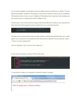 Una vez hemos visualizado este ejemplo tenemos una página web que tan solo tiene un párrafo ( “Texto de
ejemplo para visualizar resultados”). Este aparece en color negro por defecto y nosotros, para ver la utilidad de
CSS deseamos mostrar el texto en rojo. En realidad con CSS podemos hacer cosas mucho más complejas, pero
solo queremos poner un ejemplo para mostrar la utilidad de CSS.
Para ello vamos a crear nuestro archivo de hojas de estilo CSS que llamaremos estilos.css, que crearemos en el
mismo directorio donde tengamos el archivo ejemplo.html y que contendrá lo siguiente:
Pues bien una vez tenemos nuestro archivo de estilos, estilos.css, debemos de importarlo para su uso a nuestra
página web o documento html, ejemplo.html. Para ello ponemos lo siguiente entre las etiquetas <head> y
</head> de nuestro ejemplo.html.
<link rel="stylesheet" type="text/css" href="estilos.css">
De esta manera tendremos un archive HTML de estar forma:
Y si ejecutamos el código en el navegador se obtendrá el siguiente resultado:
 