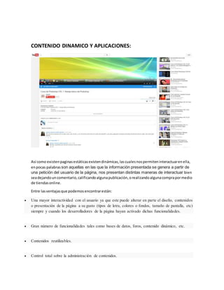 CONTENIDO DINAMICO Y APLICACIONES:
Asi como existenpaginasestáticasexistendinámicas,lascualesnospermiteninteractuarenella,
enpocas palabras son aquellas en las que la información presentada se genera a partir de
una petición del usuario de la página, nos presentan distintas maneras de interactuar bien
seadejandouncomentario,calificandoalgunapublicación,orealizandoalgunacomprapormedio
de tiendasonline.
Entre lasventajasque podemosencontrarestán:
 Una mayor interactividad con el usuario ya que este puede alterar en parte el diseño, contenidos
o presentación de la página a su gusto (tipos de letra, colores o fondos, tamaño de pantalla, etc)
siempre y cuando los desarrolladores de la página hayan activado dichas funcionalidades.
 Gran número de funcionalidades tales como bases de datos, foros, contenido dinámico, etc.
 Contenidos reutilizables.
 Control total sobre la administración de contenidos.
 