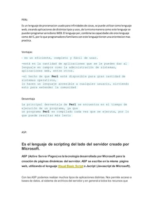 PERL:
Es un lenguaje de proramacion usadoparainfinidadesde cosas,se puede utilizarcomolenguaje
web,creandoaplicacionesde distintostiposyusos,de lamismamaneracomo este lenguaje se
puedenprogramarservidoresWEB.El lenguaje per,combinalascapacidadesde oroslenguaje
como del C,por lo que programadoresfamiliaresconeste lenguajetienenunaorientecionmas
practica.
Ventajas:
- es un eficiente, completo y fácil de usar.
-está en la cantidad de aplicaciones que se le pueden dar al
lenguaje en campos como la administración de sistemas,
aplicaciones web, entre otros.
-el hecho de que Perl esté disponible para gran cantidad de
sistemas operativos,
lo hacen un lenguaje accesible a cualquier usuario, sirviendo
esto para extender la comunidad
Desventaja
La principal desventaja de Perl se encuentra en el tiempo de
ejecución de un programa, ya que
un programa Perl es compilado cada vez que se ejecuta, por lo
que puede resultar más lento
ASP:
Es el lenguaje de scripting del lado del servidor creado por
Microsoft.
ASP (Active Server Pages) es la tecnología desarrollada por Microsoft para la
creación de páginas dinámicas del servidor. ASP se escribe en la misma página
web, utilizando el lenguaje Visual Basic Script o Jscript (Javascript de Microsoft).
Con las ASP podemos realizar muchos tipos de aplicaciones distintas. Nos permite acceso a
bases de datos, al sistema de archivos del servidor y en general a todos los recursos que
 