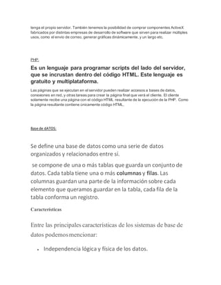 tenga el propio servidor. También tenemos la posibilidad de comprar componentes ActiveX
fabricados por distintas empresas de desarrollo de software que sirven para realizar múltiples
usos, como el envio de correo, generar gráficas dinámicamente, y un largo etc.
PHP:
Es un lenguaje para programar scripts del lado del servidor,
que se incrustan dentro del código HTML. Este lenguaje es
gratuito y multiplataforma.
Las páginas que se ejecutan en el servidor pueden realizar accesos a bases de datos,
conexiones en red, y otras tareas para crear la página final que verá el cliente. El cliente
solamente recibe una página con el código HTML resultante de la ejecución de la PHP. Como
la página resultante contiene únicamente código HTML,
Base de dATOS:
Se define una base de datos como una serie de datos
organizados y relacionados entre sí.
se compone de una o más tablas que guarda un conjunto de
datos. Cada tabla tiene una o más columnas y filas. Las
columnas guardan una parte de la información sobre cada
elemento que queramos guardar en la tabla, cada fila de la
tabla conforma un registro.
Características
Entre las principales características de los sistemas de base de
datos podemosmencionar:
 Independencia lógica y física de los datos.
 