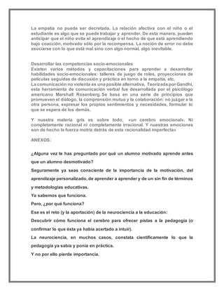 La empatía no puede ser decretada. La relación afectiva con el niño o el
estudiante es algo que se puede trabajar y aprender. De esta manera, pueden
anticipar que el niño evita el aprendizaje o el hecho de que está aprendiendo
bajo coacción, motivado sólo por la recompensa. La noción de error no debe
asociarse con lo que está mal sino con algo normal, algo inevitable.
Desarrollar las competencias socio-emocionales
Existen varios métodos y capacitaciones para aprender a desarrollar
habilidades socio-emocionales: talleres de juego de roles, proyecciones de
películas seguidas de discusión y práctica en torno a la empatía, etc.
La comunicación no violenta es una posible alternativa. Teorizada por Gandhi,
esta herramienta de comunicación verbal fue desarrollada por el psicólogo
americano Marshall Rosenberg. Se basa en una serie de principios que
promueven el diálogo, la comprensión mutua y la colaboración: no juzgar a la
otra persona, expresar los propios sentimientos y necesidades, formular lo
que se espera de los demás.
Y nuestra materia gris es sobre todo, «un cerebro emocional». Ni
completamente racional ni completamente irracional. Y nuestras emociones
son de hecho la fuerza motriz detrás de esta racionalidad imperfecta»
ANEXOS:
¿Alguna vez te has preguntado por qué un alumno motivado aprende antes
que un alumno desmotivado?
Seguramente ya seas consciente de la importancia de la motivación, del
aprendizaje personalizado, de aprender a aprender y de un sin fin de términos
y metodologías educativas.
Ya sabemos que funciona.
Pero, ¿por qué funciona?
Ese es el reto (y la aportación) de la neurociencia a la educación:
Descubrir cómo funciona el cerebro para ofrecer pistas a la pedagogía (o
confirmar lo que ésta ya había acertado a intuir).
La neurociencia, en muchos casos, constata científicamente lo que la
pedagogía ya sabía y ponía en práctica.
Y no por ello pierde importancia.
 