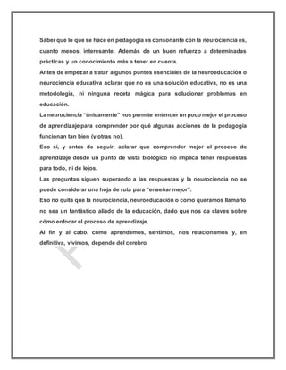 Saber que lo que se hace en pedagogía es consonante con la neurociencia es,
cuanto menos, interesante. Además de un buen refuerzo a determinadas
prácticas y un conocimiento más a tener en cuenta.
Antes de empezar a tratar algunos puntos esenciales de la neuroeducación o
neurociencia educativa aclarar que no es una solución educativa, no es una
metodología, ni ninguna receta mágica para solucionar problemas en
educación.
La neurociencia “únicamente” nos permite entender un poco mejor el proceso
de aprendizaje para comprender por qué algunas acciones de la pedagogía
funcionan tan bien (y otras no).
Eso sí, y antes de seguir, aclarar que comprender mejor el proceso de
aprendizaje desde un punto de vista biológico no implica tener respuestas
para todo, ni de lejos.
Las preguntas siguen superando a las respuestas y la neurociencia no se
puede considerar una hoja de ruta para “enseñar mejor”.
Eso no quita que la neurociencia, neuroeducación o como queramos llamarlo
no sea un fantástico aliado de la educación, dado que nos da claves sobre
cómo enfocar el proceso de aprendizaje.
Al fin y al cabo, cómo aprendemos, sentimos, nos relacionamos y, en
definitiva, vivimos, depende del cerebro
 