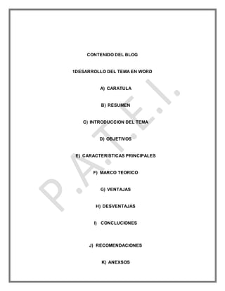 CONTENIDO DEL BLOG
1DESARROLLO DEL TEMA EN WORD
A) CARATULA
B) RESUMEN
C) INTRODUCCION DEL TEMA
D) OBJETIVOS
E) CARACTERISTICAS PRINCIPALES
F) MARCO TEORICO
G) VENTAJAS
H) DESVENTAJAS
I) CONCLUCIONES
J) RECOMENDACIONES
K) ANEXSOS
 