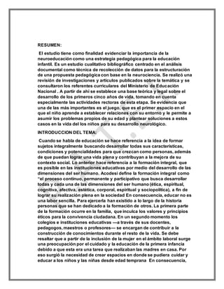 RESUMEN:
El estudio tiene como finalidad evidenciar la importancia de la
neuroeducación como una estrategia pedagógica para la educación
infantil. Es un estudio cualitativo bibliográfico centrado en el análisis
documental como técnica de recolección de datos para la estructuración
de una propuesta pedagógica con base en la neurociencia. Se realizó una
revisión de investigaciones y artículos publicados sobre la temática y se
consultaron los referentes curriculares del Ministerio de Educación
Nacional . A partir de ahí se establece una base teórica y legal sobre el
desarrollo de los primeros cinco años de vida, tomando en cuenta
especialmente las actividades rectoras de esta etapa. Se evidencia que
una de las más importantes es el juego, que es el primer espacio en el
que el niño aprende a establecer relaciones con su entorno y le permite a
asumir los problemas propios de su edad y plantear soluciones a estos
casos en la vida del los niños para su desarrollo neurológico.
INTRODUCCION DEL TEMA:
Cuando se habla de educación se hace referencia a la idea de formar
sujetos integralmente buscando desarrollar todas sus características,
condiciones y potencialidades para que crezcan como personas, además
de que puedan lograr una vida plena y contribuyan a la mejora de su
contexto social. Lo anterior hace referencia a la formación integral, que
es posible en las instituciones educativas por medio del desarrollo de las
dimensiones del ser humano. Acodesi define la formación integral como
“el proceso continuo, permanente y participativo que busca desarrollar
todas y cada una de las dimensiones del ser humano (ética, espiritual,
cognitiva, afectiva, estética, corporal, espiritual y sociopolítica), a fin de
lograr su realización plena en la sociedad En consecuencia, educar no es
una labor sencilla. Para ejercerla han existido a lo largo de la historia
personas que se han dedicado a la formación de otros. La primera parte
de la formación ocurre en la familia, que inculca los valores y principios
éticos para la convivencia ciudadana. En un segundo momento los
colegios e instituciones educativas —a través de sus docentes,
pedagogos, maestros o profesores— se encargan de contribuir a la
construcción de conocimientos durante el resto de la vida. Se debe
resaltar que a partir de la inclusión de la mujer en el ámbito laboral surge
una preocupación por el cuidado y la educación de la primera infancia
debido a que esta era una tarea que realizaban las madres en casa. Por
eso surgió la necesidad de crear espacios en donde se pudiera cuidar y
educar a los niños y las niñas desde edad temprana En consecuencia,
 