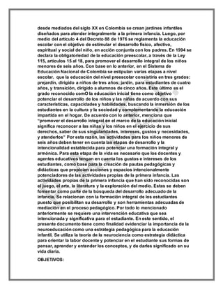 desde mediados del siglo XX en Colombia se crean jardines infantiles
diseñados para atender integralmente a la primera infancia. Luego, por
medio del artículo 4 del Decreto 88 de 1976 se reglamenta la educación
escolar con el objetivo de estimular el desarrollo físico, afectivo,
espiritual y social del niño, en acción conjunta con los padres. En 1994 se
declara la obligatoriedad de la educación preescolar, a través de la Ley
115, artículos 15 al 18, para promover el desarrollo integral de los niños
menores de seis años. Con base en lo anterior, en el Sistema de
Educación Nacional de Colombia se estipulan varias etapas a nivel
escolar. que la educación del nivel preescolar consistiría en tres grados:
prejardín, dirigido a niños de tres años; jardín, para estudiantes de cuatro
años, y transición, dirigido a alumnos de cinco años. Este último es el
grado reconocido comO la educación inicial tiene como objetivo
potenciar el desarrollo de los niños y las niñas de acuerdo con sus
características, capacidades y habilidades, buscando la inmersión de los
estudiantes en la cultura y la sociedad y complementando la educación
impartida en el hogar. De acuerdo con lo anterior, menciona que
“promover el desarrollo integral en el marco de la educación inicial
significa reconocer a las niñas y los niños en el ejercicio de sus
derechos, saber de sus singularidades, intereses, gustos y necesidades,
y atenderlos” Por esta razón, las actividades para los niños menores de
seis años deben tener en cuenta las etapas de desarrollo y la
intencionalidad establecida para potenciar una formación integral y
armónica. Para esta etapa de la vida es necesario que los docentes y
agentes educativos tengan en cuenta los gustos e intereses de los
estudiantes, como base para la creación de pautas pedagógicas y
didácticas que propicien acciones y espacios intencionalmente
potenciadores de las actividades propias de la primera infancia. Las
actividades propias de la primera infancia que han sido reconocidas son
el juego, el arte, la literatura y la exploración del medio. Estas se deben
fomentar como parte de la búsqueda del desarrollo adecuado de la
infancia. Se relacionan con la formación integral de los estudiantes
puesto que posibilitan su desarrollo y son herramientas adecuadas de
mediación en el proceso pedagógico. Por todo lo mencionado
anteriormente se requiere una intervención educativa que sea
intencionada y significativa para el estudiante. En este sentido, el
presente documento tiene como finalidad evidenciar la importancia de la
neuroeducación como una estrategia pedagógica para la educación
infantil. Se utiliza la teoría de la neurociencia como estrategia didáctica
para orientar la labor docente y potenciar en el estudiante sus formas de
pensar, aprender y entender los conceptos, y de darles significado en su
vida diaria.
OBJETIVOS:
 