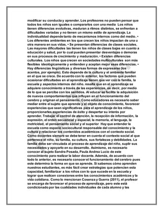 modificar su conducta y aprender. Los profesores no pueden pensar que
todos los niños son iguales o compararlos con una media Los niños
tienen diferencias evolutivas, maduran a ritmos distintos, se enfrentan a
dificultades variadas y no tienen un mismo estilo de aprendizaje. La
individualidad depende tanto de mecanismos internos como del medio. •
Los diferentes ambientes en los que crecen los niños impactan de una u
otra manera en sus vidas. • Se presentan diferencias de clases sociales.
Las mayores dificultades las tienen los niños de clases bajas en cuanto a
educación y salud, por lo cual pueden presentar desventajas o demoras
en sus procesos de crecimiento y maduración. • Existen diferencias
culturales. Los niños que crecen en sociedades multiculturales son más
flexibles ideológicamente y entienden y aceptan mejor esas diferencias. •
Hay diferencias lingüísticas y diversas formas de expresarse (los
acentos, por ejemplo). Esto depende de la cultura y el ambiente familiar
en el que se crece. De acuerdo con lo anterior, los factores que pueden
ocasionar dificultades en el aprendizaje tienen que ver con la familia, la
escuela y aspectos internos del niño. resalta que en el aprendizaje se
adquiere conocimiento a través de las experiencias, es decir, por medio
de lo que se percibe con los sentidos. Al educar se facilita la adquisición
de nuevos comportamientos que influyen en el funcionamiento del
cerebro y originan el pensamiento. Como educadores es necesario saber
mediar entre el sujeto que aprende y el objeto de conocimiento, favorecer
experiencias que sean significativas para el aprendizaje de los niños,
proporcionarles experiencias de éxito y despertar su interés por
aprender. Trabajar el control de atención, la recepción de información, la
expresión, el orden secuencial y espacial, la memoria, el lenguaje, la
motricidad, el pensamiento social y el superior Hay que entender la
escuela como espacio sociocultural responsable del conocimiento y la
cultura y relacionar los contenidos académicos con el contexto social.
Como docentes siempre se debe tener en cuenta el contexto social al que
pertenece el niño, su familia, su cultura, sus fortalezas y debilidades. La
familia debe ser vinculada al proceso de aprendizaje del niño, suplir sus
necesidades y apoyarlo en su desarrollo. Asimismo, es necesario
conocer al sujeto Sandra Posada, Paula Andrea Lucio de este
conocimiento para realizar la labor docente. Además, de acuerdo con
todo lo anterior, es necesario conocer el funcionamiento del cerebro pues
este determina la forma en que se aprende. Si sabemos cómo aprenden
nuestros estudiantes, es más fácil crear estrategias que potencien esta
capacidad, familiarizar a los niños con lo que sucede en la escuela y
lograr que realicen conexiones entre los conocimientos académicos y la
vida cotidiana. Como lo mencionan Cosenza y Guerra (2011), el profesor
se encarga de favorecer el proceso de aprendizaje, pero este está
condicionado por las cualidades individuales de cada alumno y las
 